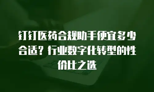 钉钉医药合规助手便宜多少合适？行业数字化转型的性价比之选