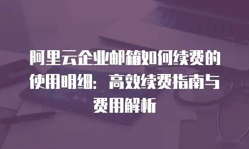 阿里云企业邮箱如何续费的使用明细：高效续费指南与费用解析