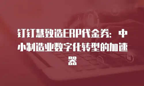钉钉慧致造ERP代金券：中小制造业数字化转型的加速器