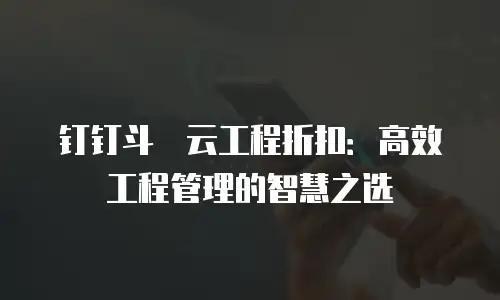 钉钉斗栱云工程折扣：高效工程管理的智慧之选