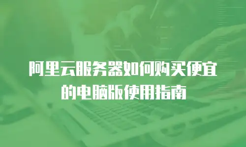 阿里云服务器如何购买便宜的电脑版使用指南