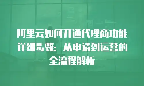 阿里云如何开通代理商功能详细步骤：从申请到运营的全流程解析