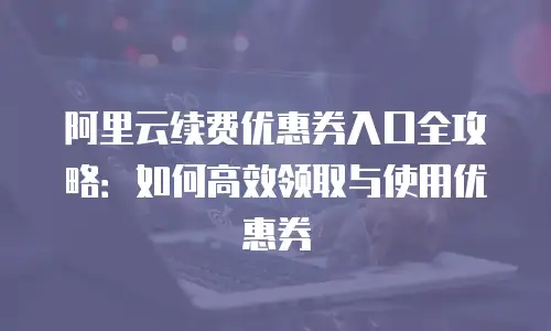 阿里云续费优惠券入口全攻略：如何高效领取与使用优惠券