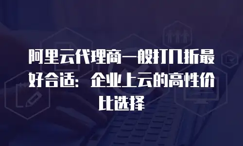 阿里云代理商一般打几折最好合适：企业上云的高性价比选择