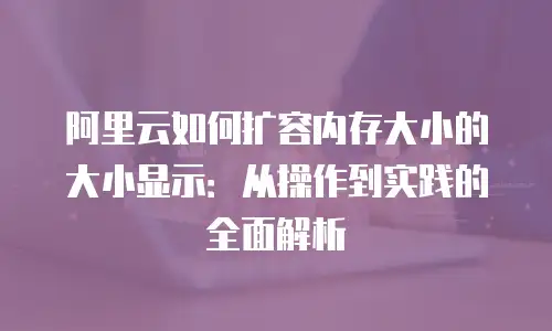 阿里云如何扩容内存大小的大小显示：从操作到实践的全面解析