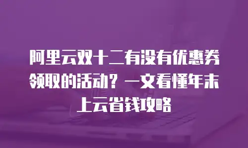 阿里云双十二有没有优惠券领取的活动？一文看懂年末上云省钱攻略