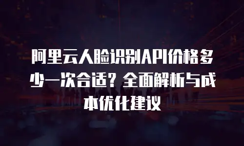 阿里云人脸识别API价格多少一次合适？全面解析与成本优化建议