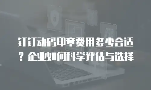 钉钉动码印章费用多少合适？企业如何科学评估与选择