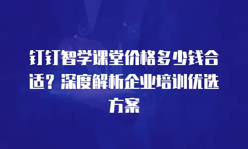 钉钉智学课堂价格多少钱合适？深度解析企业培训优选方案