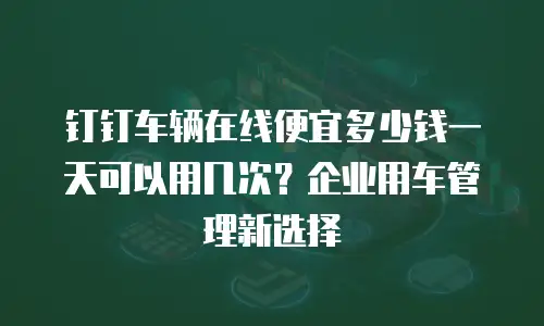 钉钉车辆在线便宜多少钱一天可以用几次？企业用车管理新选择