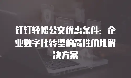 钉钉轻松公文优惠条件：企业数字化转型的高性价比解决方案