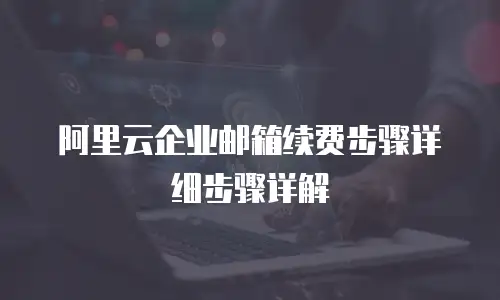 阿里云企业邮箱续费步骤详细步骤详解