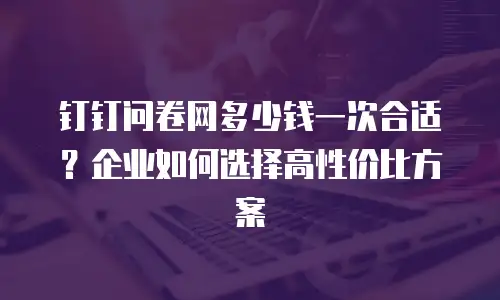 钉钉问卷网多少钱一次合适？企业如何选择高性价比方案