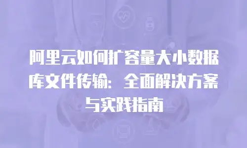 阿里云如何扩容量大小数据库文件传输：全面解决方案与实践指南
