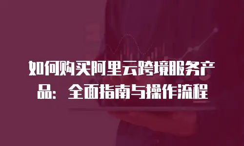 如何购买阿里云跨境服务产品：全面指南与操作流程