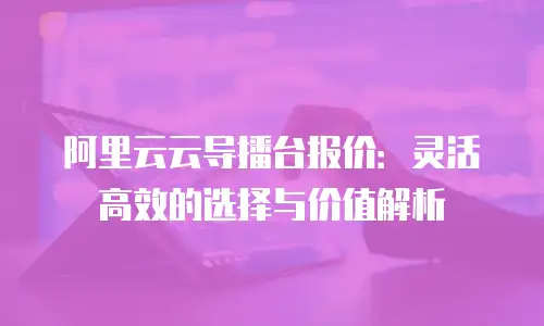 阿里云云导播台报价：灵活高效的选择与价值解析