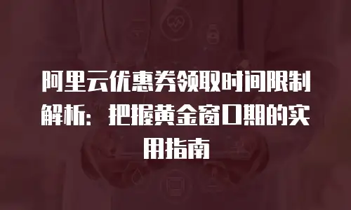 阿里云优惠券领取时间限制解析：把握黄金窗口期的实用指南