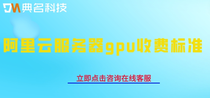 阿里云服务器gpu收费标准：gpu云服务器每年多少钱