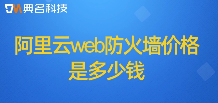阿里云waf防火墙费用：阿里云web防火墙价格是多少钱