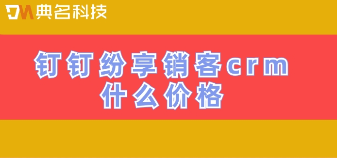 纷享销客crm功能：钉钉纷享销客crm什么价格