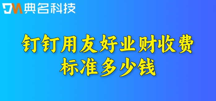 钉钉erp系统价格：钉钉用友好业财收费标准多少钱